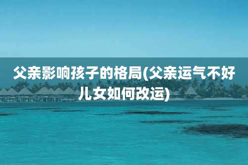 父亲影响孩子的格局(父亲运气不好儿女如何改运)