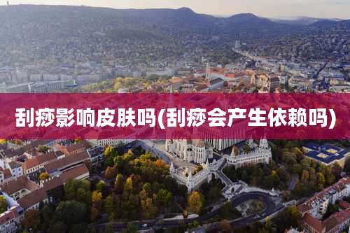 刮痧影响皮肤吗(刮痧会产生依赖吗)