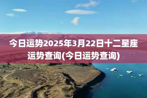 今日运势2025年3月22日十二星座运势查询(今日运势查询)
