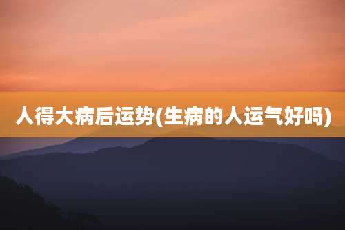 人得大病后运势(生病的人运气好吗)