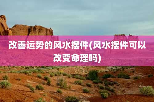 改善运势的风水摆件(风水摆件可以改变命理吗)