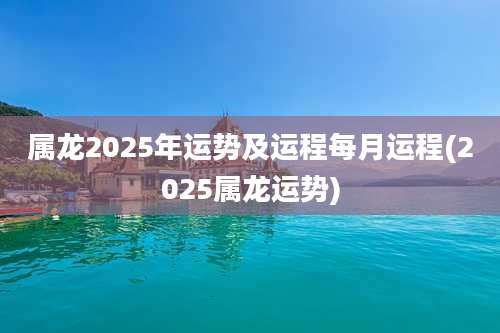 属龙2025年运势及运程每月运程(2025属龙运势)