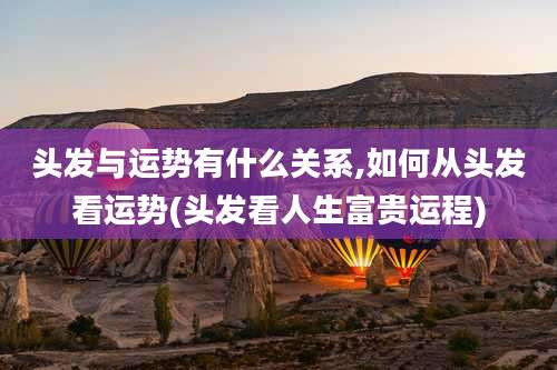 头发与运势有什么关系,如何从头发看运势(头发看人生富贵运程)
