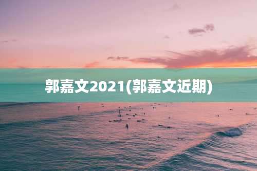 郭嘉文2021(郭嘉文近期)