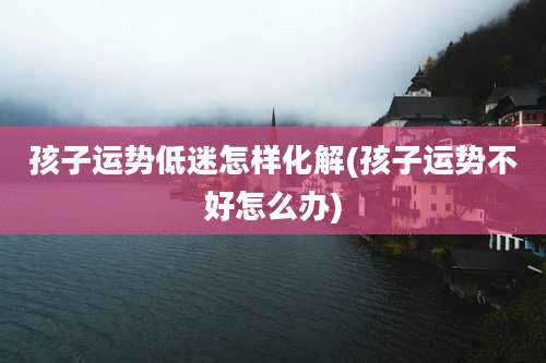 孩子运势低迷怎样化解(孩子运势不好怎么办)