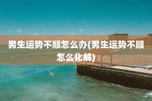 男生运势不顺怎么办(男生运势不顺怎么化解)
