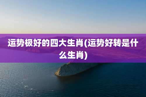 运势极好的四大生肖(运势好转是什么生肖)