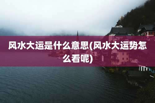 风水大运是什么意思(风水大运势怎么看呢)