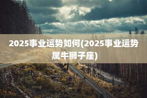 2025事业运势如何(2025事业运势 属牛狮子座)