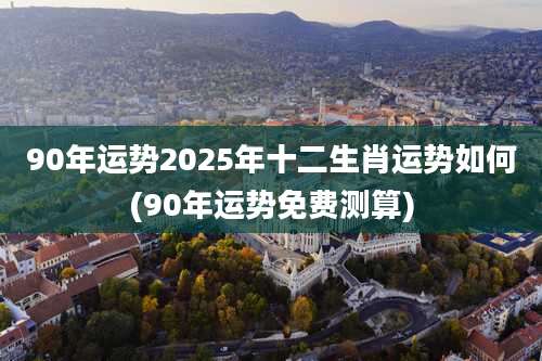 90年运势2025年十二生肖运势如何(90年运势免费测算)