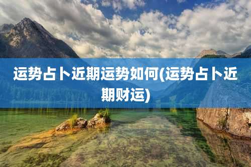 运势占卜近期运势如何(运势占卜近期财运)