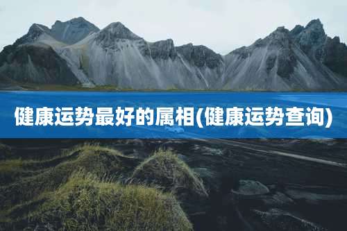 健康运势最好的属相(健康运势查询)