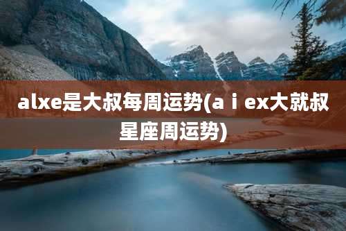 alxe是大叔每周运势(aⅰex大就叔星座周运势)
