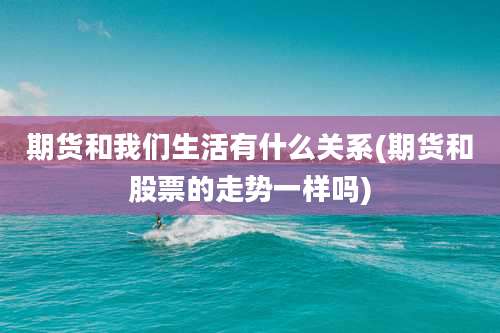 期货和我们生活有什么关系(期货和股票的走势一样吗)