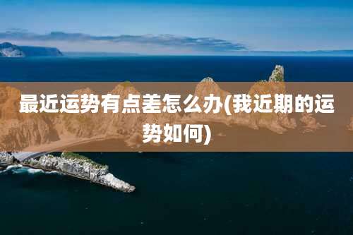 最近运势有点差怎么办(我近期的运势如何)