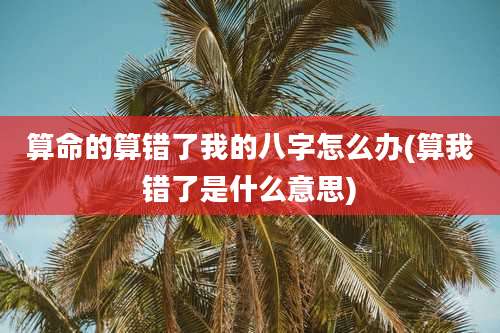 算命的算错了我的八字怎么办(算我错了是什么意思)