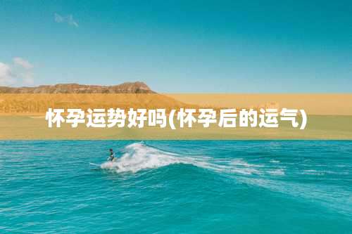 怀孕运势好吗(怀孕后的运气)