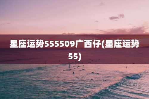 星座运势555509广西仔(星座运势55)