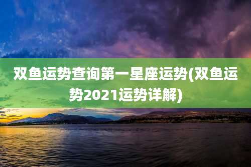 双鱼运势查询第一星座运势(双鱼运势2021运势详解)