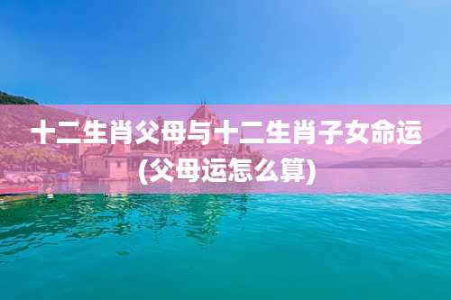 十二生肖父母与十二生肖子女命运(父母运怎么算)