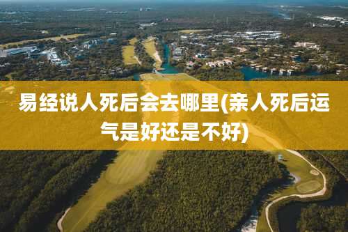 易经说人死后会去哪里(亲人死后运气是好还是不好)