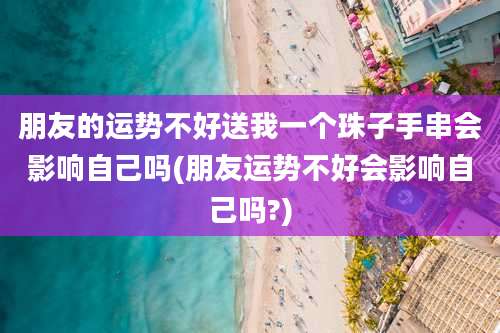朋友的运势不好送我一个珠子手串会影响自己吗(朋友运势不好会影响自己吗?)