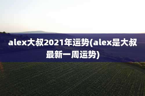alex大叔2021年运势(alex是大叔最新一周运势)