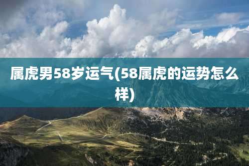 属虎男58岁运气(58属虎的运势怎么样)