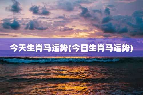 今天生肖马运势(今日生肖马运势)