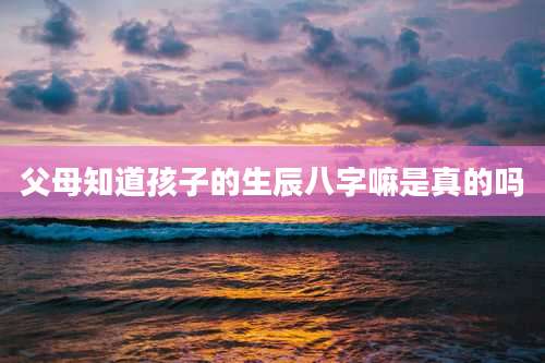 父母知道孩子的生辰八字嘛是真的吗