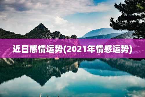 近日感情运势(2021年情感运势)