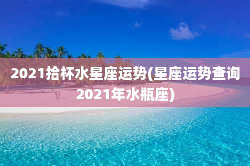 2021拾杯水星座运势(星座运势查询2021年水瓶座)