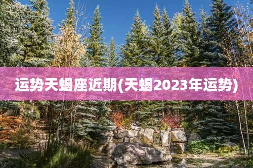 运势天蝎座近期(天蝎2023年运势)