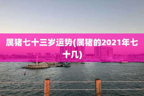 属猪七十三岁运势(属猪的2021年七十几)