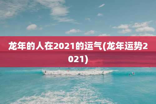 龙年的人在2021的运气(龙年运势2021)