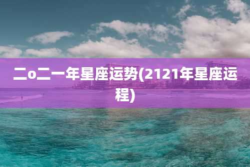 二o二一年星座运势(2121年星座运程)