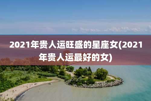 2021年贵人运旺盛的星座女(2021年贵人运最好的女)