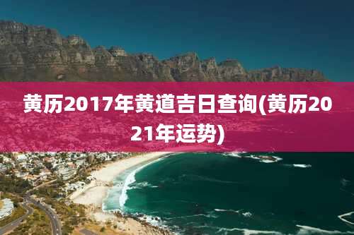 黄历2017年黄道吉日查询(黄历2021年运势)