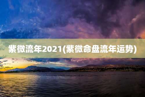 紫微流年2021(紫微命盘流年运势)