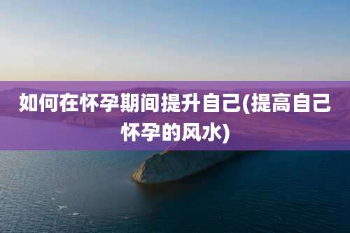 如何在怀孕期间提升自己(提高自己怀孕的风水)