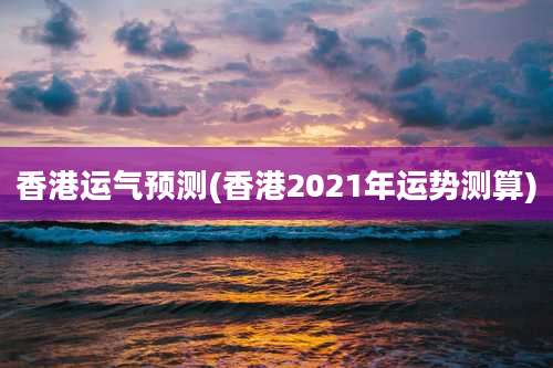 香港运气预测(香港2021年运势测算)
