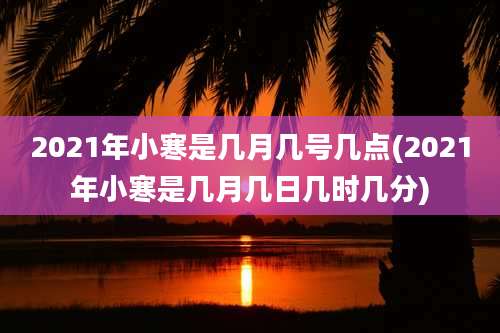 2021年小寒是几月几号几点(2021年小寒是几月几日几时几分)