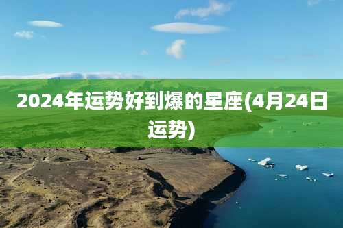 2024年运势好到爆的星座(4月24日运势)