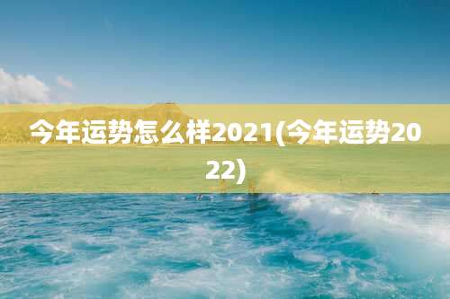 今年运势怎么样2021(今年运势2022)