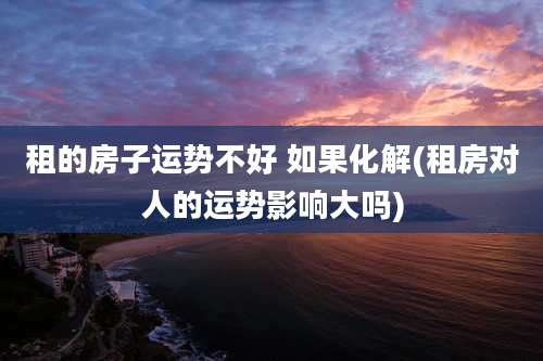 租的房子运势不好 如果化解(租房对人的运势影响大吗)