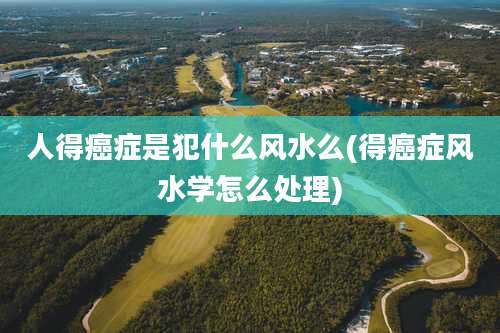 人得癌症是犯什么风水么(得癌症风水学怎么处理)