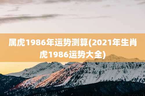 属虎1986年运势测算(2021年生肖虎1986运势大全)