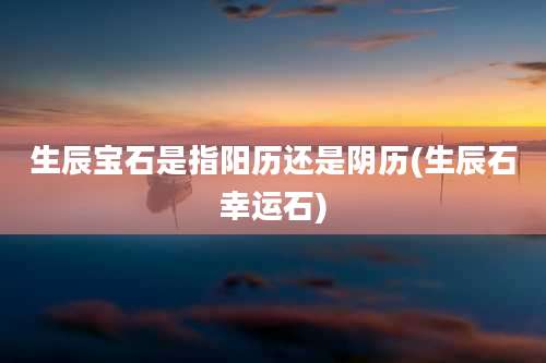 生辰宝石是指阳历还是阴历(生辰石幸运石)