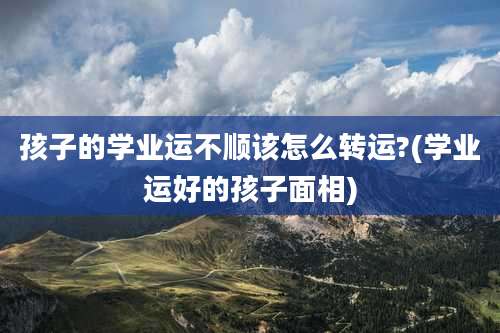 孩子的学业运不顺该怎么转运?(学业运好的孩子面相)