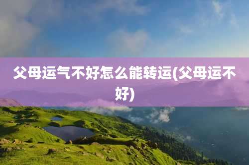 父母运气不好怎么能转运(父母运不好)